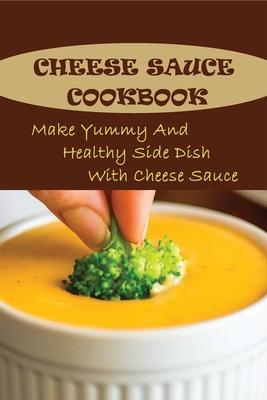 Cheese Sauce Cookbook: Make Yummy And Healthy Side Dish With Cheese Sauce: Easy Homemade Cheese Sauce