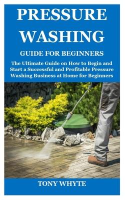 Pressure Washing Guide for Beginners: The Ultimate Guide on How to Begin and Start a Successful and Profitable Pressure Washing Business at Home for B