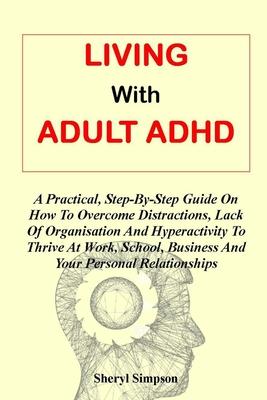 Living with Adult ADHD: A Practical, Step-By-Step Guide On How To Overcome Distractions, Lack Of Organisation And Hyperactivity To Thrive At W