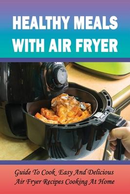 Healthy Meals With Air Fryer: Guide To Cook Easy And Delicious Air Fryer Recipes Cooking At Home: What Are The Pros And Cons Of An Air Fryer?