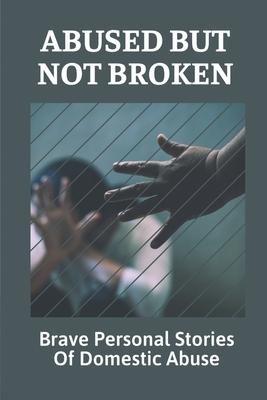 Abused But Not Broken: Brave Personal Stories Of Domestic Abuse: Domestic Violence Revealed