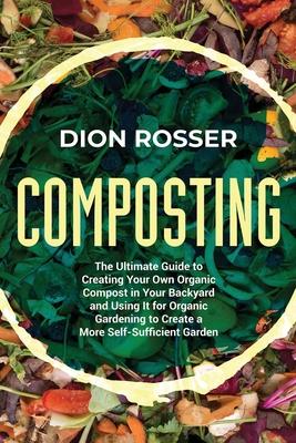 Composting: The Ultimate Guide to Creating Your Own Organic Compost in Your Backyard and Using It for Organic Gardening to Create