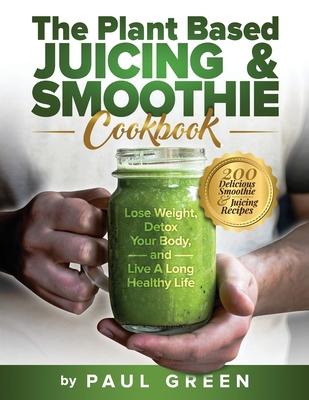 The Plant Based Juicing And Smoothie Cookbook: 200 Delicious Smoothie & Juicing Recipes To Lose Weight, Detox Your Body and Live A Long Healthy Life