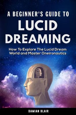 A Beginner's Guide To Lucid Dreaming: How To Explore the Lucid Dream World and Master Oneironautics