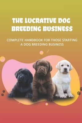 The Lucrative Dog Breeding Business: Complete Handbook For Those Starting A Dog Breeding Business: How To Keep Dog Healthy For Dog Breeding Business