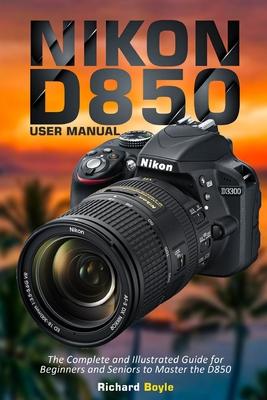 Nikon D850 User Manual: The Complete and Illustrated Guide for Beginners and Seniors to Master the D850