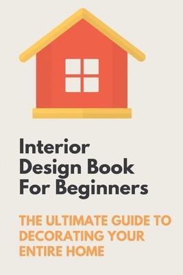 Interior Design Book For Beginners: The Ultimate Guide To Decorating Your Entire Home: Apartment Interior Design Guide