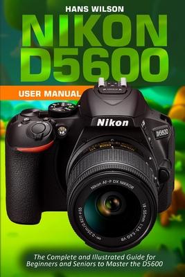 Nikon D5600 User Manual: The Complete and Illustrated Guide for Beginners and Seniors to Master the D5600