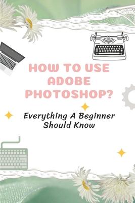 How To Use Adobe Photoshop?: Everything A Beginner Should Know: Step-By-Step Photoshop Tutorials For Beginners