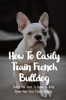 How To Easily Train French Bulldog: Things You Need To Know To Bring Home Your First French Bulldog: Frenchie Personality Of French Bulldog