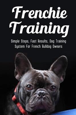 Frenchie Training: Simple Steps, Fast Results, Dog Training System For French Bulldog Owners: How To Train Your French Bulldog