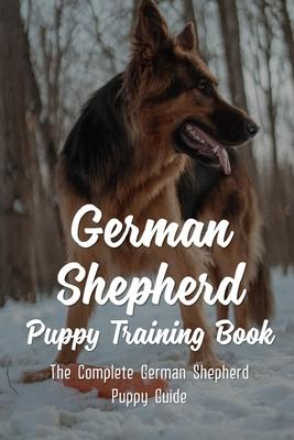 German Shepherd Puppy Training Book: The Complete German Shepherd Puppy Guide: How To Train Behaviors For Your German Shepherd Puppy