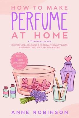 How to Make Perfume at Home: DIY Scents for Perfume, Cologne, Deodorant, Beauty Balm, Essential Oils, Body Splash - Includes 14 Unique Aromatherapy