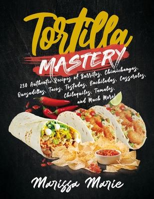 Tortilla Mastery: 230 Authentic Recipes of Burritos, Chimichangas, Quesadillas, Tacos, Tostadas, Enchiladas, Casseroles, Chilaquiles, Ta