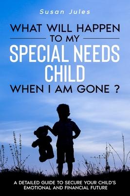 What will happen to my Special Needs Child when I am gone: A Detailed Guide to Secure Your Child's Emotional and Financial Future