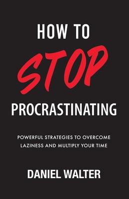 How to Stop Procrastinating: Powerful Strategies to Overcome Laziness and Multiply Your Time