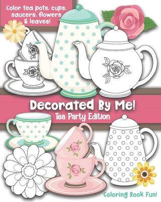 Decorated By Me! Tea Party Edition: Coloring Book Fun For Kids and Adults: Color Tea Pots, Cups, Saucers, Flowers and Leaves. Pretty Floral Patterns t