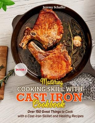 Mastering Cooking Skills with Cast Iron Cookbook: Over 150 Great Things to Cook with a Cast-Iron Skillet and Healthy Recipes (Part 1)