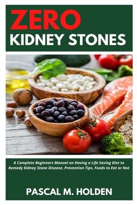 Zero Kidney Stones: A Complete Beginners Manual on Having a Life Saving Diet to Remedy Kidney Stone Disease, Prevention Tips, Foods to Eat