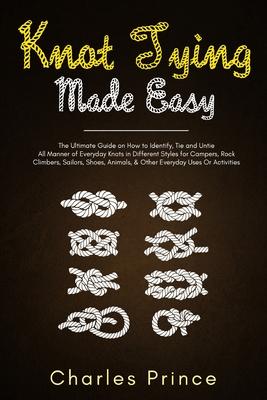 Knot Tying Made Easy: The Ultimate Guide on How to Identify, Tie and Untie All Manner of Everyday Knots in Different Styles