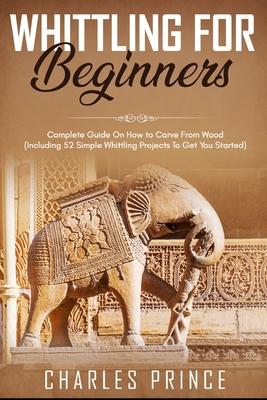 Whittling For Beginners: Complete Guide On How to Carve From Wood (Including 52 Simple Whittling Projects To Get You Started)