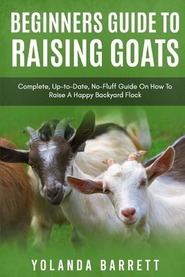 Beginners Guide To Raising Goats: Complete, Up-to-Date, No-Fluff Guide On How To Raise A Happy Backyard Flock