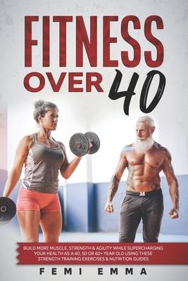 Fitness Over 40: Build More Muscle, Strength & Agility While Supercharging Your Health As A 40, 50 Or 60+ Year Old Using These Strength