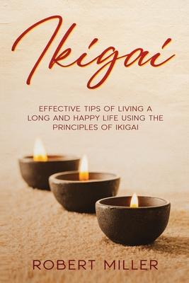 Ikigai: Effective Tips of Living a Long and Happy Life Using the Principles of Ikigai