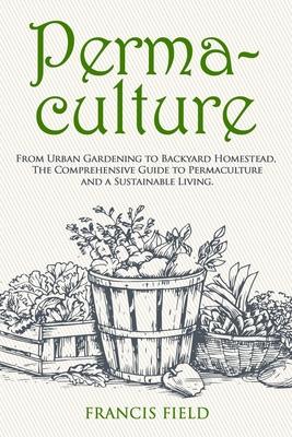 Permaculture: From Urban Gardening to Backyard Homestead, The Comprehensive Guide to Permaculture and a Sustainable Living.