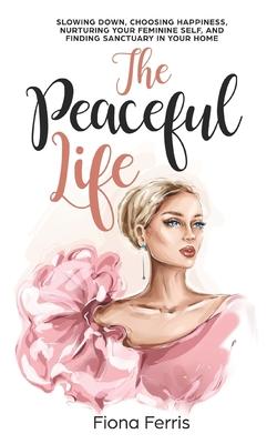 The Peaceful Life: Slowing down, choosing happiness, nurturing your feminine self, and finding sanctuary in your home