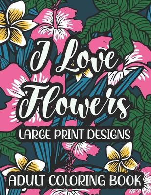 I Love Flowers Large Print Designs Adult Coloring Book: Easy Floral Designs To Color, Stress Relieving Coloring Activity Sheets With Flower Illustrati