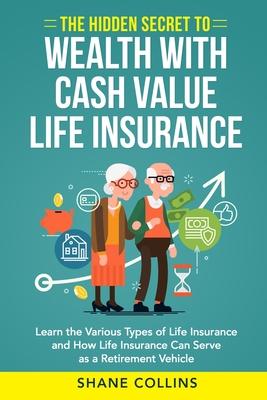 The Hidden Secret to Wealth with Cash Value Life Insurance: Learn the Various Types of Life Insurance and How Life Insurance Can Serve as a Retirement