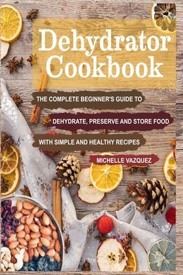 Dehydrator Cookbook: The Complete Beginner's Guide to Dehydrate, Preserve and Store Food with Simple and Healthy Recipes