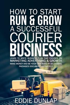 How to Start Run & Grow a Successful Courier Business: Make Money and Be Your Own Boss by Delivering Packages, Documents & Parcels Write Business Plan