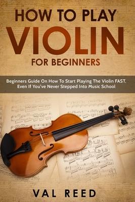 How to Play Violin For Beginners: Beginners Guide on How to Start Playing the Violin Fast, Even If You've Never Stepped into Music School