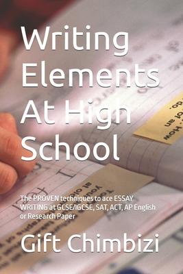 Writing Elements At High School: The PROVEN techniques to ace ESSAY WRITING at GCSE/IGCSE, SAT, ACT, AP English or Research Paper