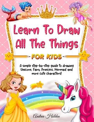 Learn to Draw All The Things For Kids: A Fun and Simple Step-by-Step Guide for Children to Learn How to Draw Unicorn, Fairy, Princess, Mermaid, and Mo