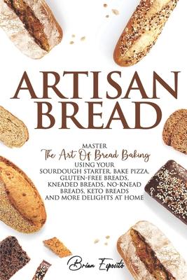 Artisan Bread: Master the Art of Bread Baking Using Your Sourdough Starter. Bake Pizza, Gluten-Free Breads, Kneaded Breads, No-Knead