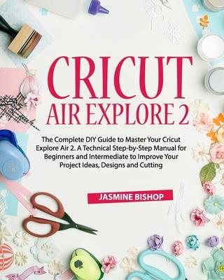 Cricut Air Explore 2: The Complete DIY Guide to Master Your Cricut Explore Air 2. A Technical Step-by-Step Manual for Beginners and Intermed