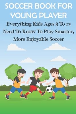 Soccer Book For Young Player Everything Kids Ages 8 To 12 Need To Know To Play Smarter, More Enjoyable Soccer: Soccer Books For Kids