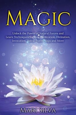 Magic: Unlock the Power of Natural Forces and Learn Techniques Such as Purification, Divination, Invocation, Astral Travel, Y