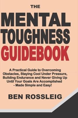 The Mental Toughness Guidebook: A Practical Guide to Overcoming Obstacles, Staying Cool Under Pressure, Building Endurance and Never Giving Up Until Y