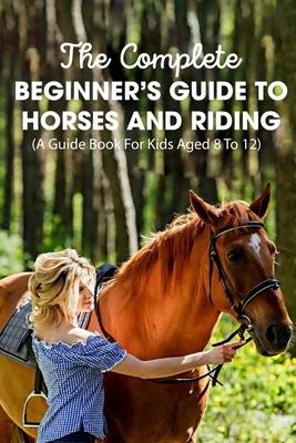 The Complete Beginner's Guide To Horses And Riding A Guide Book For Kids Aged 8 To 12: Essential Handbook For Horse