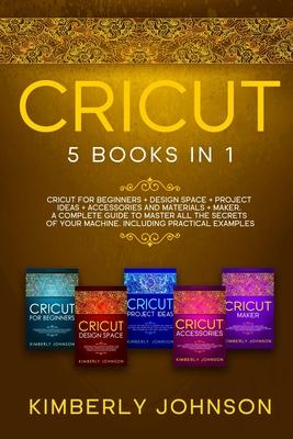 Cricut: 5 Books in 1: Cricut for Beginners, Cricut Design Space, Cricut Maker, Project Ideas and Accessories. A Complete Guide