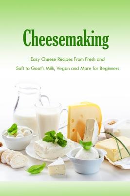 Cheesemaking: Easy Cheese Recipes From Fresh and Soft to Goat's Milk, Vegan and More for Beginners: Natural Cheese Making Book