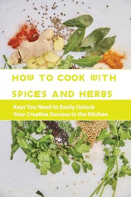 How To Cook With Spices And Herbs- Keys You Need To Easily Unlock Your Creative Success In The Kitchen: Herbs And Spices For Beginners