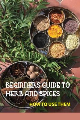 Beginners Guide To Herb And Spices- How To Use Them: Simple Blended Spice Recipes Novice Cook