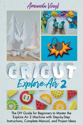 Cricut Explore Air 2: The DIY Guide for Beginners to Master the Explore Air 2 Machine with Step-by-Step Instructions, Complete Manual, and P