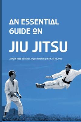 An Essential Guide On Jiu Jitsu- A Must-read Book For Anyone Starting Their Jits Journey: Jiu Jitsu For Beginners