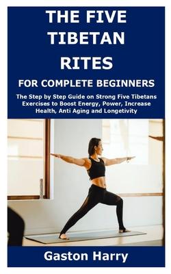 The Five Tibetan Rites for Complete Beginners: The Step by Step Guide on Strong Five Tibetans Exercises to Boost Energy, Power, Increase Health, Anti